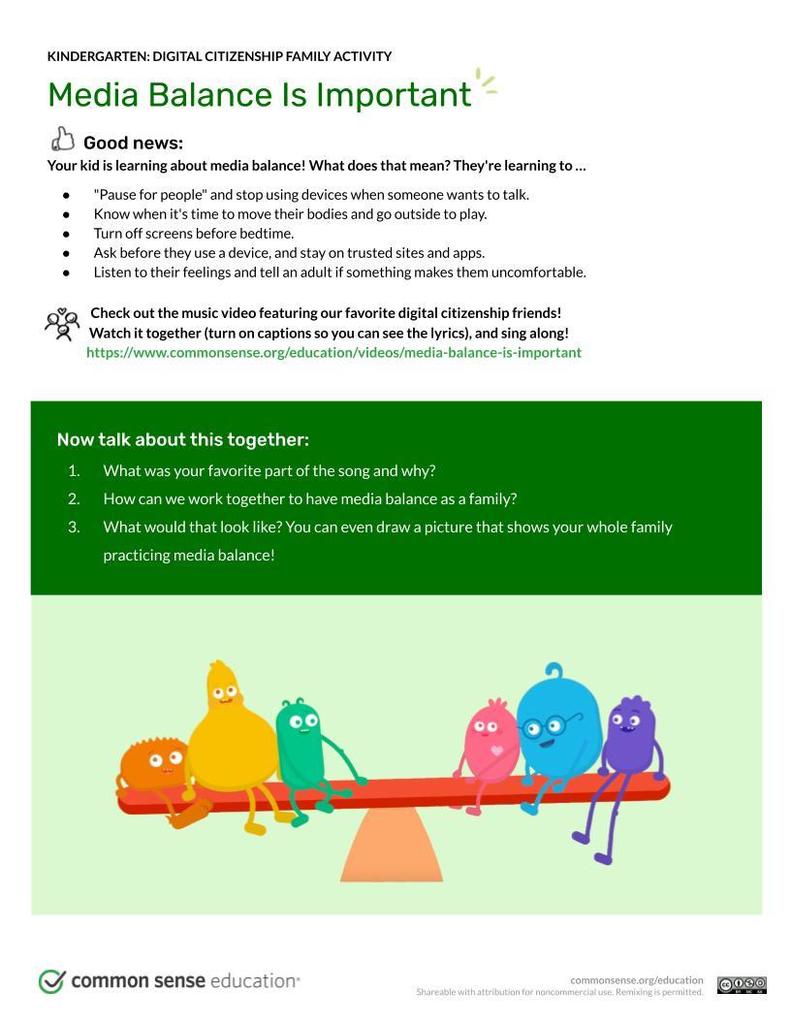 ood news:  Your kid is learning about media balance! What does that mean? They're learning to …  "Pause for people" and stop using devices when someone wants to talk.  Know when it's time to move their bodies and go outside to play. Turn off screens before bedtime. Ask before they use a device, and stay on trusted sites and apps. Listen to their feelings and tell an adult if something makes them uncomfortable.Check out the music video featuring our favorite digital citizenship friends!                   Watch it together (turn on captions so you can see the lyrics), and sing along!                  https://www.commonsense.org/education/videos/media-balance-is-important