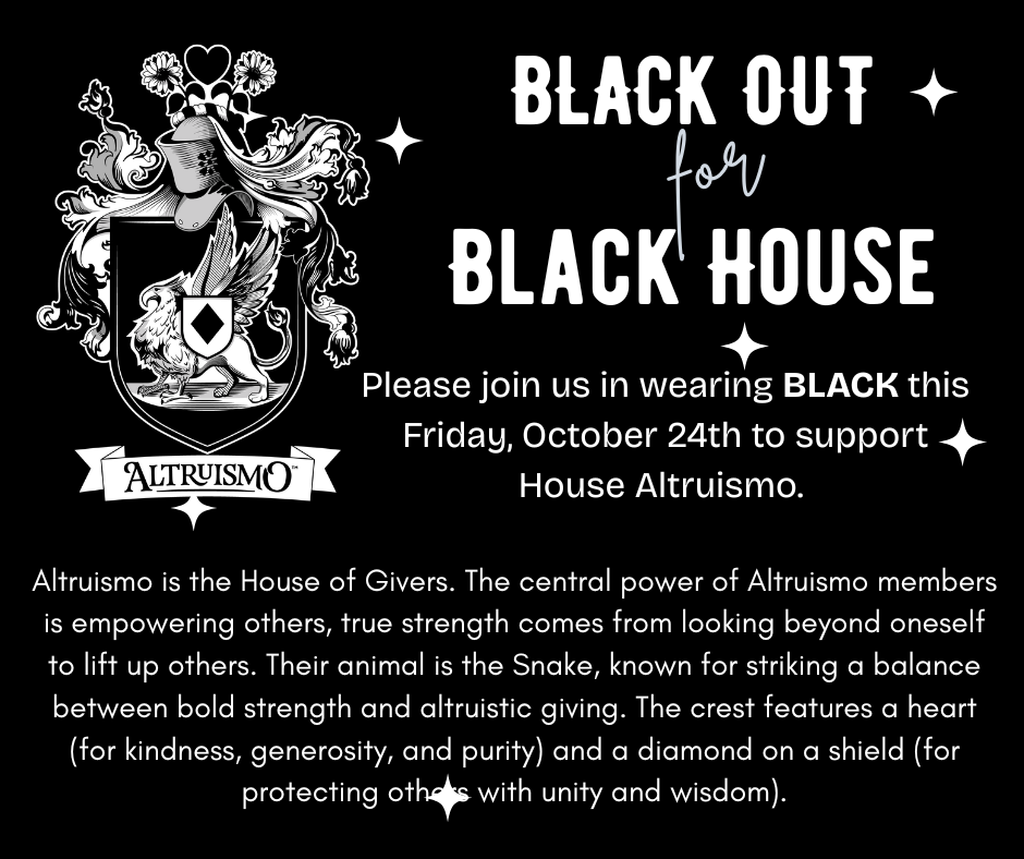 Black Out for Black House. Wear black on Friday to support house Altruismo. Altruismo is the House of Givers. The central power of Altruismo members is empowering others, true strength comes from looking beyond oneself to lift up others. Their animal is the Snake, known for striking a balance between bold strength and altruistic giving. The crest features a heart (for kindness, generosity, and purity) and a diamond on a shield (for protecting others with unity and wisdom).