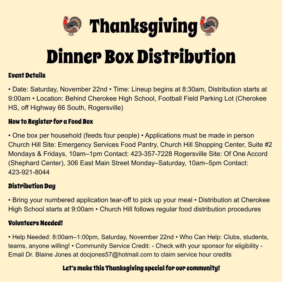 🦃 Thanksgiving Dinner Box Distribution 🦃   Event Details • Date: Saturday, November 22nd • Time: Lineup begins at 8:30am, Distribution starts at 9:00am • Location: Behind Cherokee High School, Football Field Parking Lot   (Cherokee HS, off Highway 66 South, Rogersville) How to Register for a Food Box • One box per household (feeds four people) • Applications must be made in person  Church Hill Site:   Emergency Services Food Pantry, Church Hill Shopping Center, Suite #2   Mondays & Fridays, 10am–1pm   Contact: 423-357-7228  Rogersville Site:   Of One Accord (Shephard Center), 306 East Main Street   Monday–Saturday, 10am–5pm   Contact: 423-921-8044 Distribution Day • Bring your numbered application tear-off to pick up your meal • Distribution at Cherokee High School starts at 9:00am • Church Hill follows regular food distribution procedures Volunteers Needed! • Help Needed: 8:00am–1:00pm, Saturday, November 22nd • Who Can Help: Clubs, students, teams, anyone willing! • Community Service Credit:   - Check with your sponsor for eligibility   - Email Dr. Blaine Jones at docjones57@hotmail.com to claim service hour credits Let’s make this Thanksgiving special for our community!