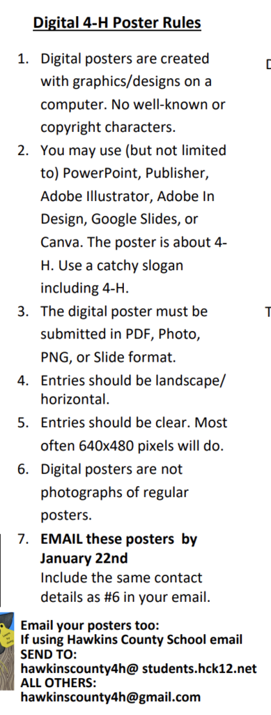 Digital 4-H Poster Rules 1. Digital posters are created with graphics/designs on a computer. No well-known or copyright characters. 2. You may use (but not limited to) PowerPoint, Publisher, Adobe Illustrator, Adobe In Design, Google Slides, or Canva. The poster is about 4. H. Use a catchy slogan including 4-H. 3. The digital poster must be submitted in PDF, Photo, PNG, or Slide format. 4. Entries should be landscape/ horizontal. 5. Entries should be clear. Most often 640x480 pixels will do. 6. Digital posters are not photographs of regular posters. 7. EMAIL these posters by January 22nd Include the same contact details as #6 in your email. Email your posters too: If using Hawkins County School email SEND TO: hawkinscounty4h@ students.hck12.net ALL OTHERS: hawkinscounty4h@gmail.com