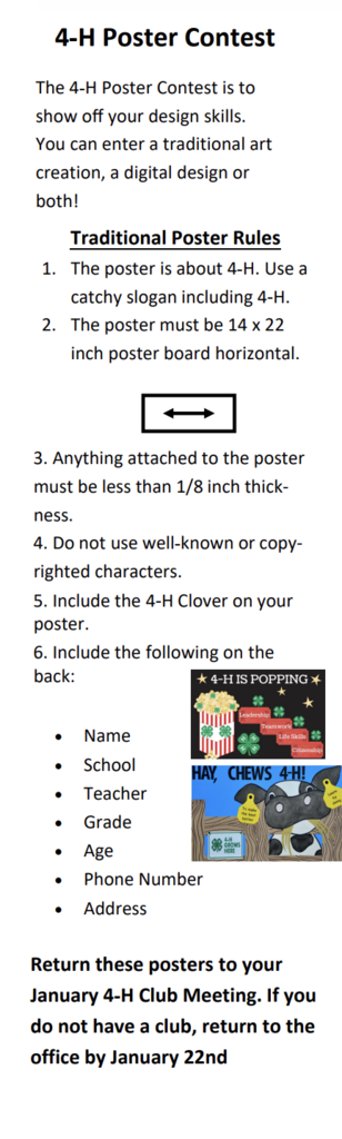 4-H Poster Contest The 4-H Poster Contest is to show off your design skills. You can enter a traditional art creation, a digital design or both! Traditional Poster Rules 1. 2. The poster is about 4-H. Use a catchy slogan including 4-H The poster must be 14 x 22 inch poster board horizontal. 3. Anything attached to the poster must be less than 1/8 inch thick- ness. 4. Do not use well-known or copy- righted characters. 5. Include the 4-H Clover on your poster. 6. Include the following on the back: * 4-H IS POPPING * Name School Teacher Grade Age Phone Number Address HAY. CHEWS 4-H! 83 Return these posters to your January 4-H Club Meeting. If you do not have a club, return to the office by January 22nd
