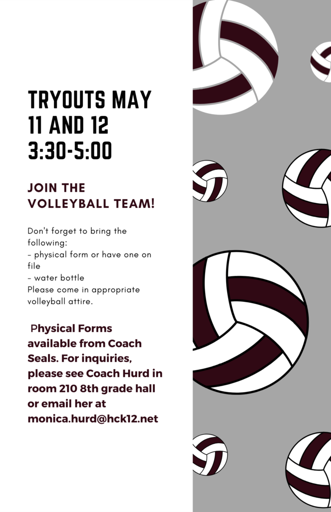 Tryouts May 11 and 12 3:30-5:00 Join the VOLLEYBALL TEAM! Don't forget to bring the following: - physical form or have one on file - water bottle Please come in appropriate volleyball attire. Physical Forms  available from Coach Seals. For inquiries, please see Coach Hurd in room 210 8th grade hall or email her at monica.hurd@hck12.net
