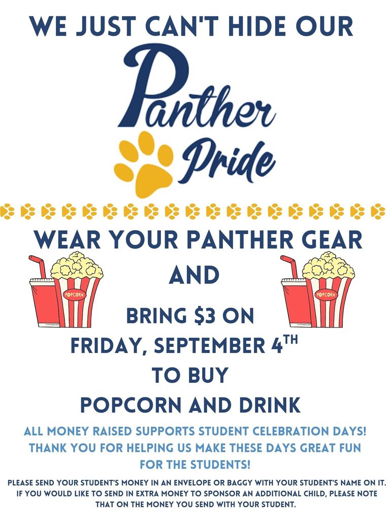 We just can't hide our Panther Pride! Our first Panther Pride Day of the year is almost here!  Wear your Panther gear and bring $3 on Friday, September 4th to buy popcorn and a drink!     All Money raised supports student celebration days! Thank you for helping us make these days great fun for the students!    Please send your student's money in an envelope or baggy with your student's name on it.  If you would like to send in extra money to sponsor an additional child, please note that on the money you send with your student.
