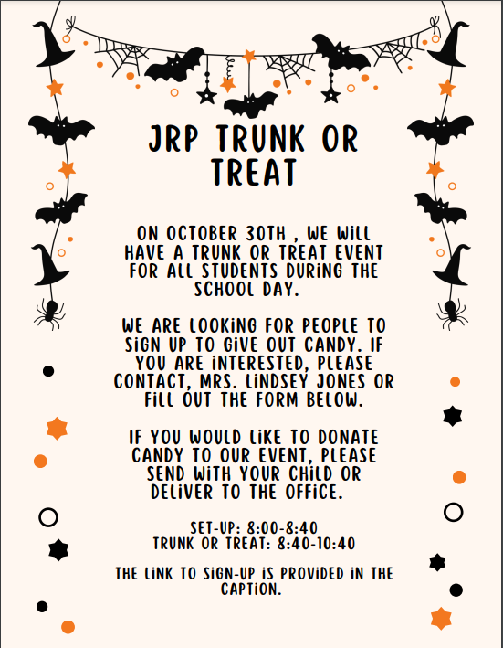 A flyer with bats and witches hats. The flyer says: JRP Trunk or TREAT on  October 30th, we will have a trunk or treat event for all students during the school day. We are looking for people to sign up to give out candy, if you are interested, please contact, Mrs. Lindsey Jones or fill out the form below. If you would like to donate candy to our event, please send with your child or deliver to the office. Set-up: 8:00-8:40. Trunk or Treat: 8:40-10:40. The link to sign-up is provided in the caption. 