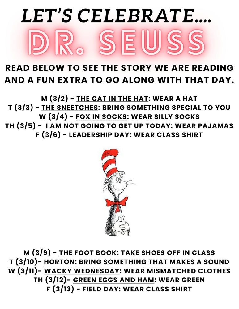Dr. Seuss Dress Up Days. March 2nd, wear a hat for Cat in the Hat. March 3rd, bring something special for The Sneetches. March 4th, wear silly socks for Fox in Socks. March 5th, wear pajamas for I Am Not Going to Get Up Today. March 6th, wear class shirt for Leadership Day. March 9th, takes shoes off in class for The Foot Book. March 10th, bring something that makes a sound for Horton. March 11th, wear mismatched clothes for Wacky Wednesday book. March 12th, wear green for Green Eggs and Ham book. March 13th, wear class shirt for Field Day.