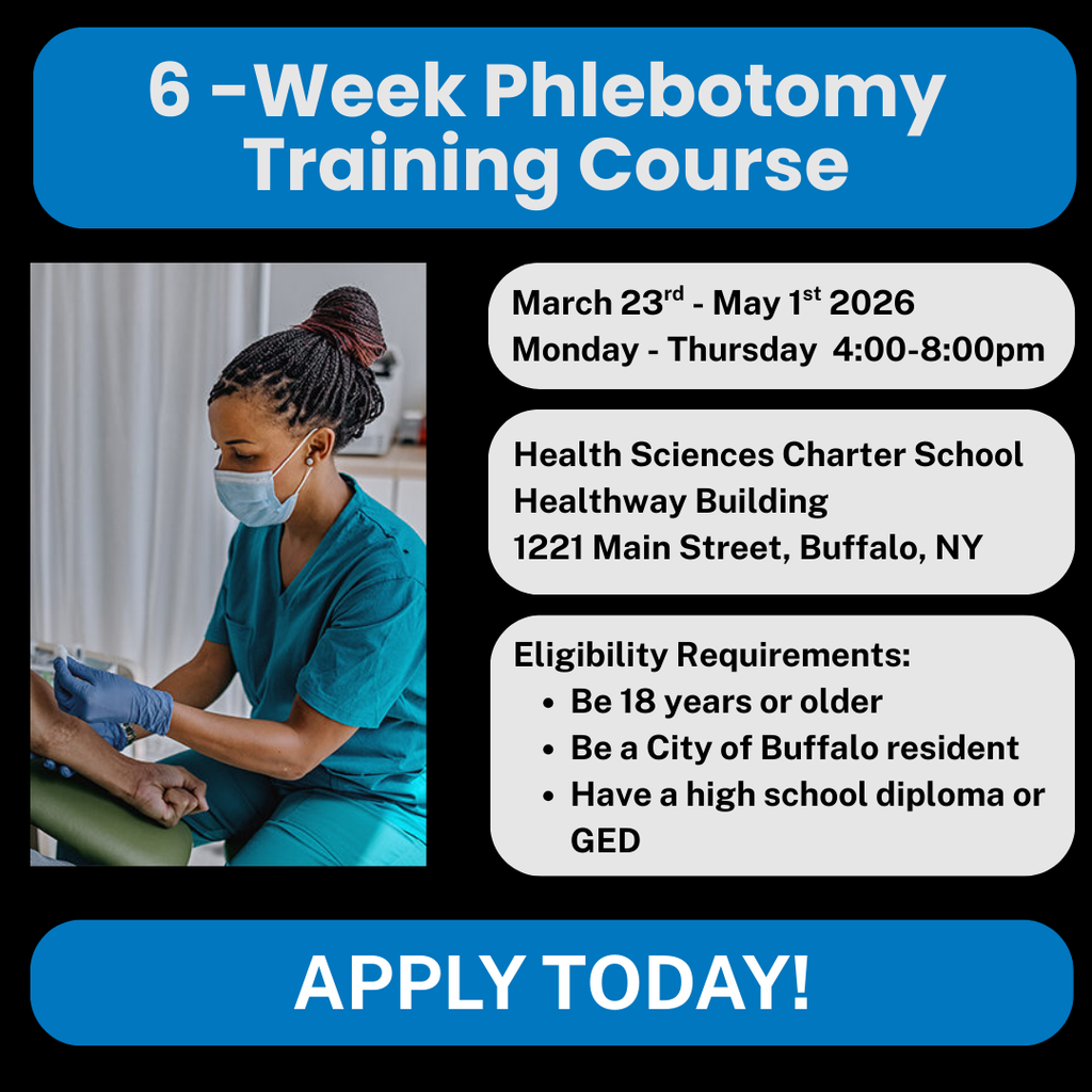 6-week Phlebotomy Training Course. March 23rd to May 1st 2026 Monday - Thursday 4:00-8:00pm. Health Sciences Charter School Healthway Building 1221 Main Streer, Buffalo, NY. Eligibility Requirements: Be 18 years or older. Be a city of Buffalo resident. Have a high school diploma or GED. Apply Today!