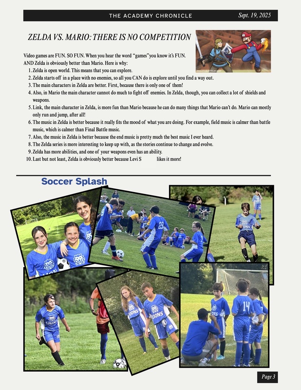 comparing Zelda and Mario; soccer photos: Zelda VS. Mario: There Is No Competition Video games are FUN. SO FUN. When you hear the word “games”you know it’s FUN. AND Zelda is obviously better than Mario. Here is why: Zelda is open world. This means that you can explore. Zelda starts off in a place with no enemies, so all you CAN do is explore until you find a way out. The main characters in Zelda are better. First, because there is only one of them Also, in Mario the main character cannot do much to fight off enemies. In Zelda, though, you can collect a lot of shields and weapons. Link, the main character in Zelda, is more fun than Mario because he can do many things that Mario can’t do. Mario can mostly only run and jump after all! The music in Zelda is better because it really fits the mood of what you are doing. For example, field music is calmer than battle music, which is calmer than Final Battle music. Also, the music in Zelda is better because the end music is pretty much the best music I ever heard. The Zelda series is more interesting to keep up with, as the stories continue to change and evolve. Zelda has more abilities, and one of your weapons even has an ability. Last but not least, Zelda is obviously better because Levi S. likes it more!