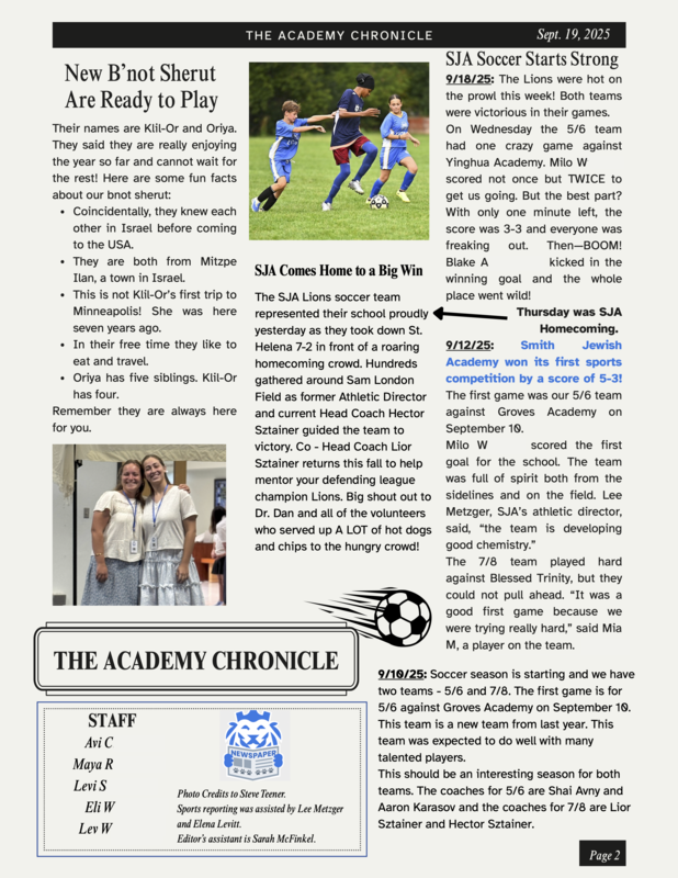introducing b'not sherut; soccer starts strong: New B'not Sherut Are Ready to Play Their names are Klil-Or and Oriya. They said they are really enjoying the year so far and cannot wait for the rest! Here are some fun facts about our bnot sherut: Coincidentally, they knew each other in Israel before coming to the USA. They are both from Mitzpe Ilan, a town in Israel. This is not Klil-Or’s first trip to Minneapolis! She was here seven years ago. In their free time they like to eat and travel. Oriya has five siblings. Klil-Or has four. Remember they are always here for you. p.p1 {margin: 0.0px 0.0px 0.0px 0.0px; text-align: center; font: 13.0px 'Helvetica Neue'} SJA Comes Home to a Big Win The SJA Lions soccer team represented their school proudly yesterday as they took down St. Helena 7-2 in front of a roaring homecoming crowd. Hundreds gathered around Sam London Field as former Athletic Director and current Head Coach Hector Sztainer guided the team to victory. Co-Head Coach Lior Sztainer returns this fall to help mentor your defending league champion Lions. Big shout out to Dr. Dan and all of the volunteers who served up A LOT of hot dogs and chips to the hungry crowd! p.p1 {margin: 0.0px 0.0px 0.0px 0.0px; text-align: center; font: 13.0px 'Helvetica Neue'} SJA Soccer Starts Strong 9/12/25: Smith Jewish Academy won its first sports competition by a score of 5-3! The first game was our 5/6 team against Groves Academy on September 10. Milo W. scored the first goal for the school. The team was full of spirit both from the sidelines and on the field. Lee Metzger, SJA’s athletic director, said, “the team is developing good chemistry.” The 7/8 team played hard against Blessed Trinity, but they could not pull ahead. “It was a good first game because we were trying really hard,” said Mia M., a player on the team. 9/18/25 (Homecoming): The Lions were hot on the prowl this week! Both teams were victorious in their games. On Wednesday the 5/6 team had one crazy game against Yinghua Academy. Milo Williams scored not once but TWICE to get us going. But the best part? With only one minute left, the score was 3-3 and everyone was freaking out. Then—BOOM! Blake A. kicked in the winning goal and the whole place went wild! 9/10/25: Soccer season is starting and we have two teams - 5/6 and 7/8. The first game is for 5/6 against Groves Academy on September 10. This team is a new team from last year. This team was expected to do well with many talented players. This should be an interesting season for both teams. The coaches for 5/6 are Shai Avny and Aaron Karasov and the coaches for 7/8 are Lior Sztainer and Hector Sztainer.