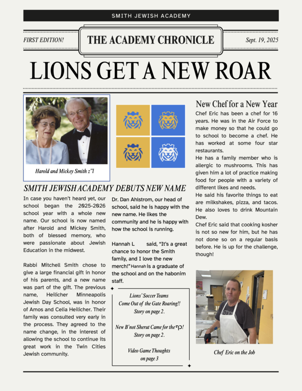 Front page of The Academy Chronicle: Smith Jewish Academy Debuts New Name In case you haven’t heard yet, our school began the 2025-2026 school year with a whole new name. Our school is now named after Harold and Mickey Smith, both of blessed memory, who were passionate about Jewish Education in the midwest. Rabbi Mitchell Smith chose to give a large financial gift in honor of his parents, and a new name was part of the gift. The previous name, Heilicher Minneapolis Jewish Day School, was in honor of Amos and Celia Heilicher. Their family was consulted very early in the process. They agreed to the name change, in the interest of allowing the school to continue its great work in the Twin Cities Jewish community. Dr. Dan Ahlstrom, our head of school, said he is happy with the new name. He likes the community and he is happy with how the school is running. Hannah L. said, “It’s a great chance to honor the Smith family, and I love the new merch!” Hannah is a graduate of the school and on the HaBonim staff. New Chef for a New Year Chef Eric has been a chef for 16 years. He was in the Air Force to make money so that he could go to school to become a chef. He has worked at some four star restaurants. He has a family member who is allergic to mushrooms. This has given him a lot of practice making food for people with a variety of different likes and needs. He said his favorite things to eat are milkshakes, pizza, and tacos. He also loves to drink Mountain Dew. Chef Eric said that cooking kosher is not so new for him, but he has not done so on a regular basis before. He is up for the challenge, though!