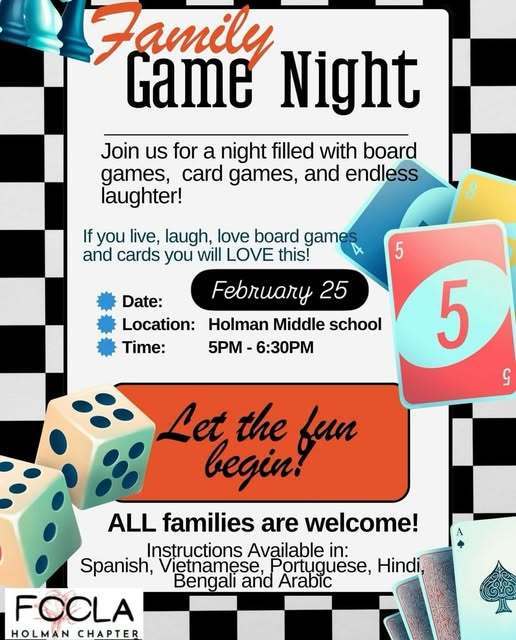 Family Game Night Join us for a night filled with board games, card games, and endless laughter! Instructions Available in: Spanish, Vietnamese, Portuguese, Hindi, Bengali and Arabic Date: Location: Time: February 25 2026 Holman Middle school 5PM - 6:30PM Let the funbegin! If you live, laugh, love board games and cards you will LOVE this! ALL families are welcome