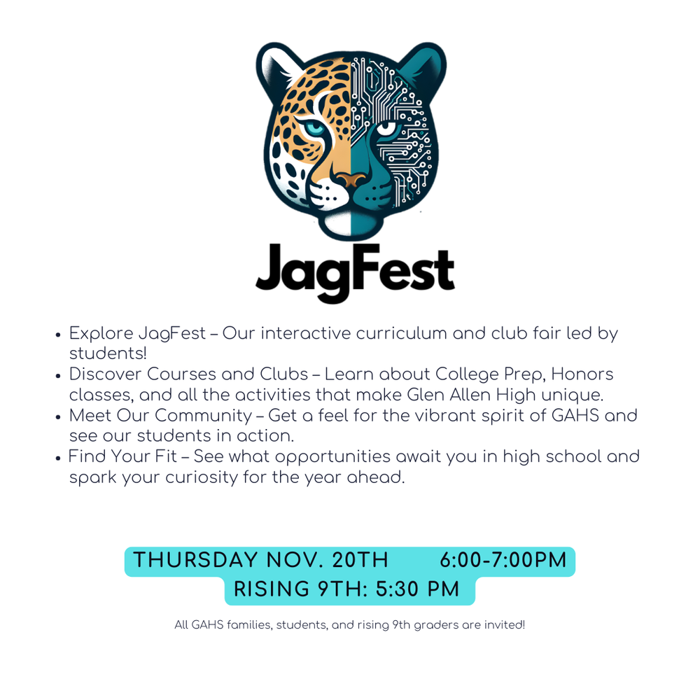 Logo of a Jaguar and the text JagFest, Explore JagFest--our interactive curriculum and club fair led by students! DIscovere courses and clubs, learn about college prep, honors classes, and all the activities that make Glen  Allen High unique. Meet Our Community--get a feel for the vibrant spirit of GAHS and see our students in action, Find your fit--see what opportunities await you in high school and spark your curiosity for the year ahead Thursday Nov. 20th 6-7 pm Rising 9th 5:30 pm All GAHS families, students and rising 9th graders are invited!