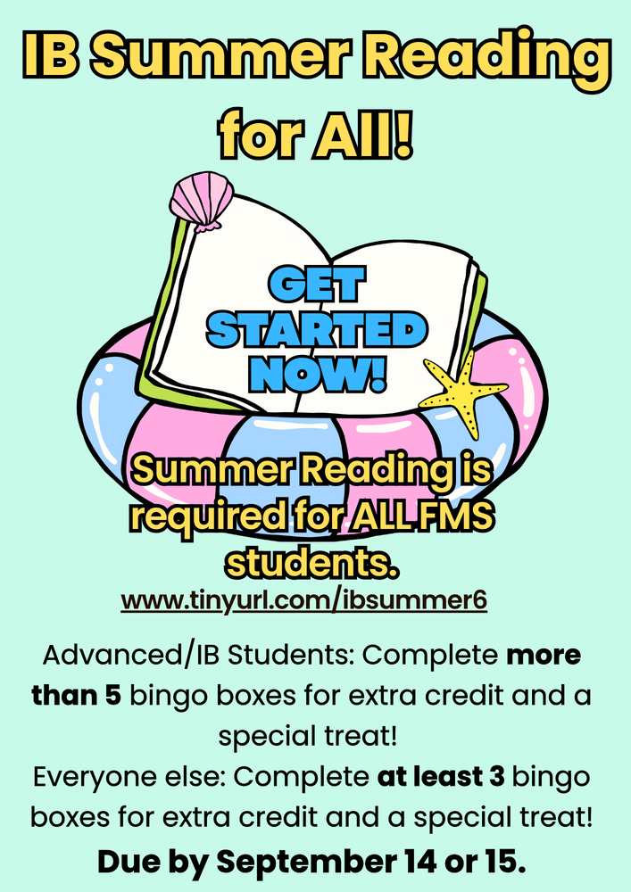 IIBB SSuummmmeerr RReeaaddiinngg ffoorr AAllll!! IB Summer Reading for All! www.tinyurl.com/ibsummer6 GGEETT SSTTAARRTTEEDD NNOOWW!! GET STARTED NOW! AAddvvaanncceedd//IIBB SSttuuddeennttss:: CCoommpplleettee mmoorree tthhaann 55 bbiinnggoo bbooxxeess ffoorr eexxttrraa ccrreeddiitt aanndd aa ssppeecciiaall ttrreeaatt!! EEvveerryyoonnee eellssee:: CCoommpplleettee aatt lleeaasstt 33 bbiinnggoo bbooxxeess ffoorr eexxttrraa ccrreeddiitt aanndd aa ssppeecciiaall ttrreeaatt!! DDuuee bbyy SSeepptteemmbbeerr 1144 oorr 1155.. Advanced/IB Students: Complete more than 5 bingo boxes for extra credit and a special treat! Everyone else: Complete at least 3 bingo boxes for extra credit and a special treat! Due by September 14 or 15. SSuummmmeerr RReeaaddiinngg iiss rreeqquuiirreedd ffoorr AALLLL FFMMSS ssttuuddeennttss.. Summer Reading is required for ALL FMS students.