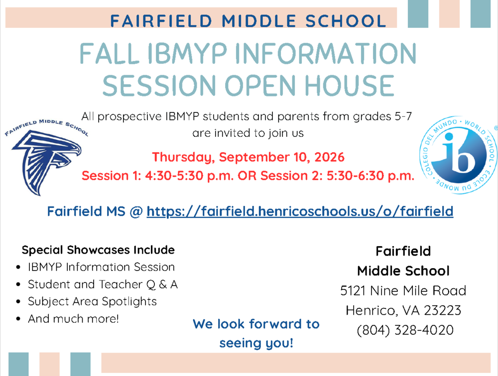 FALL IBMYP INFORMATION SESSION OPEN HOUSE All prospective IBMYP students and parents from grades 5-7 are invited to join us Thursday, September 10, 2026 Session 1: 4:30-5:30 p.m. OR Session 2: 5:30-6:30 p.m. Fairfield MS @ https://fairfield.henricoschools.us/o/fairfield F A I R F I E L D M I D D L E S C H O O L Special Showcases Include IBMYP Information Session Student and Teacher Q & A Subject Area Spotlights And much more! Fairfield Middle School 5121 Nine Mile Road Henrico, VA 23223 We look forward to (804) 328-4020 seeing you!
