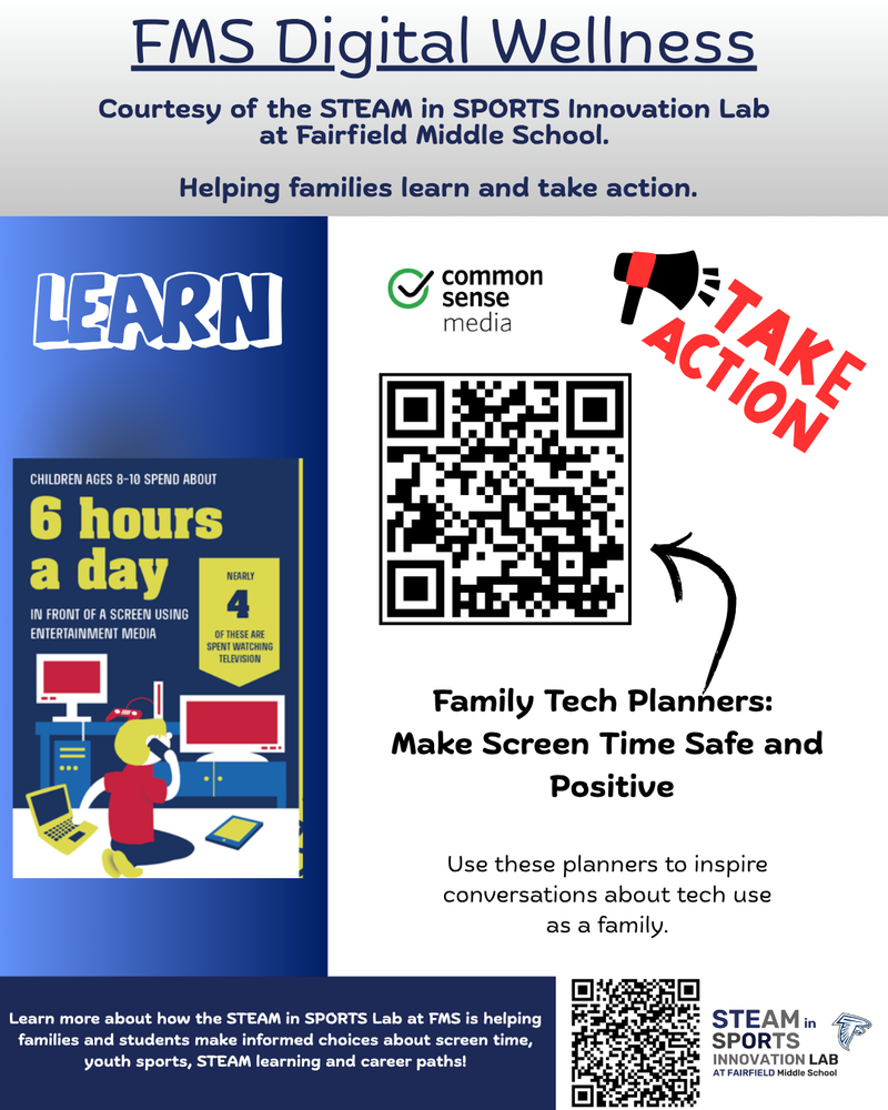 FMS Digital Wellness Courtesy of the STEAM in SPORTS Innovation Lab  at Fairfield Middle School.   Helping families learn and take action. Learn more about how the STEAM in SPORTS Lab at FMS is helping families and students make informed choices about screen time, youth sports, STEAM learning and career paths! Family Tech Planners:  Make Screen Time Safe and  Positive Use these planners to inspire conversations about tech use as a family.