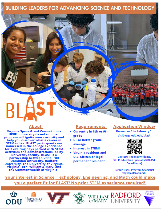 BL About Requirements Virginia Space Grant Consortium's FREE, university-based summer program will ignite your curiosity and help you discover what a career in STEM is like. BLAST participants are immersed in the college experience for 3 exciting days packed with STEM activities and demonstrations led by university faculty. BLAST is a partnership between VSGC, Old Dominion University, Radford University, The University of Virginia, Virginia Tech, William & Mary, and the Commonwealth of Virginia. Contact: Phoenix Williams, STEM Education Specialist (BLAST Coordinator) Debbie Ross, Program Specialist vsgcblast@odu.edu December 1 to February 1 Visit vsgc.odu.edu/blast Currently in 8th or 9th grade C+ or better grade average Interest in STEM! Virginia resident and U.S. Citizen or legal permanent resident Application Window Your interest in Science, Technology, Engineering, and Math could make you a perfect fit for BLAST! No prior STEM experience required!