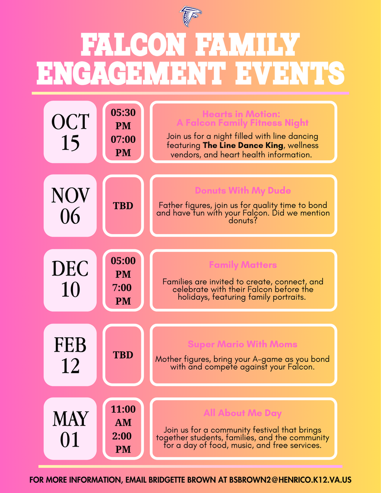 Falcon Family Engagement Events flyer featuring five family engagement events at Fairfield Middle School. October 15, 2026, 5:30–7:00 PM — Hearts in Motion: A Falcon Family Fitness Night. Families are invited to participate in line dancing featuring The Line Dance King, visit wellness vendors, and learn about heart health. November 6, 2026 — Donuts with My Dude. Time to be determined. Father figures are invited to spend quality time bonding and having fun with their Falcon. December 10, 2026, 5:00–7:00 PM — Family Matters. Families are invited to create, connect, and celebrate with their Falcon before the holidays. Family portraits will be featured. February 12, 2027 — Super Mario with Moms. Time to be determined. Mother figures are invited to bring their A-game, bond with their Falcon, and participate in friendly competition. May 1, 2027, 11:00 AM–2:00 PM — All About Me Day. A community festival bringing together students, families, and the community for food, music, and free services. For more information, contact Bridgette Brown at bsbrown2@henrico.k12.va.us.