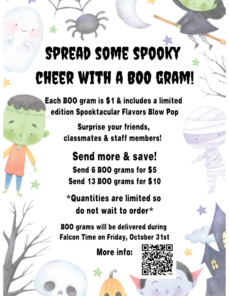 Spread some spooky cheer with a BOO gram! Each BOO gram is $1 & includes a limited edition Spooktacular Flavors Blow Pop Surprise your friends, classmates & staff members! Send more & save! Send 6 BOO grams for $5 Send 13 BOO grams for $10 *Quantities are limited so do not wait to order* BOO grams will be delivered during Falcon Time on Friday, October 31st