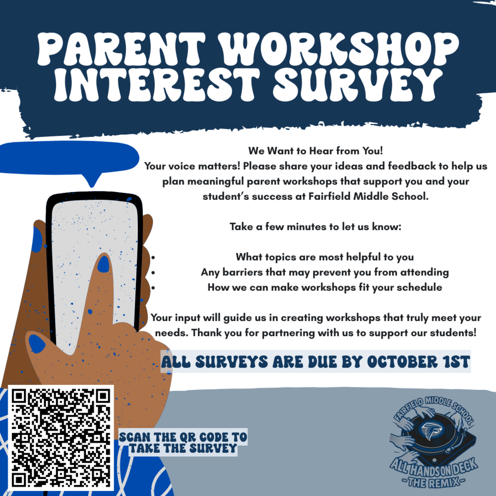 We Want to Hear from You! Your voice matters! Please share your ideas and feedback to help us plan meaningful parent workshops that support you and your student’s success at Fairfield Middle School. Take a few minutes to let us know: •	What topics are most helpful to you •	Any barriers that may prevent you from attending •	How we can make workshops fit your schedule Your input will guide us in creating workshops that truly meet your needs. Thank you for partnering with us to support our students! All surveys are due by October 1.