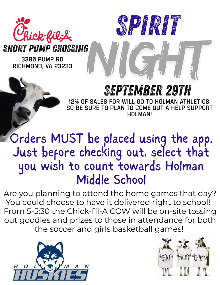 SPIRIT NIGHT SepteMber 29th Short Pump Crossing 3380 Pump Rd Richmond, VA 23233 12% of saLes for will go to Holman Athletics. So be sure to plan to come out a help support Holman! Orders MUST be placed using the app. Just before checking out, select that you wish to count towards Holman Middle School Are you planning to attend the home games that day? You could choose to have it delivered right to school! From 5-5:30 the Chick-fil-A COW will be on-site tossing out goodies and prizes to those in attendance for both the soccer and girls basketball games!