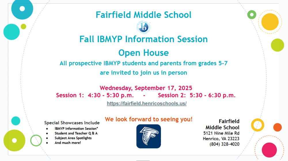 Fairfield Middle School Fall IBMYP Information Session Open House All prospective IBMYP students and parents from grades 5-7 are invited to join us in person Wednesday, September 17, 2025 Session 1: 4:30 - 5:30 p.m. - Session 2: 5:30 - 6:30 p.m. https://fairfield.henricoschools.us/ We look forward to seeing you! Fairfield Middle School 5121 Nine Mile Rd Henrico, VA 23223 (804) 328-4020 Special Showcases Include IBMYP Information Session* Student and Teacher Q & A Subject Area Spotlights And much more!