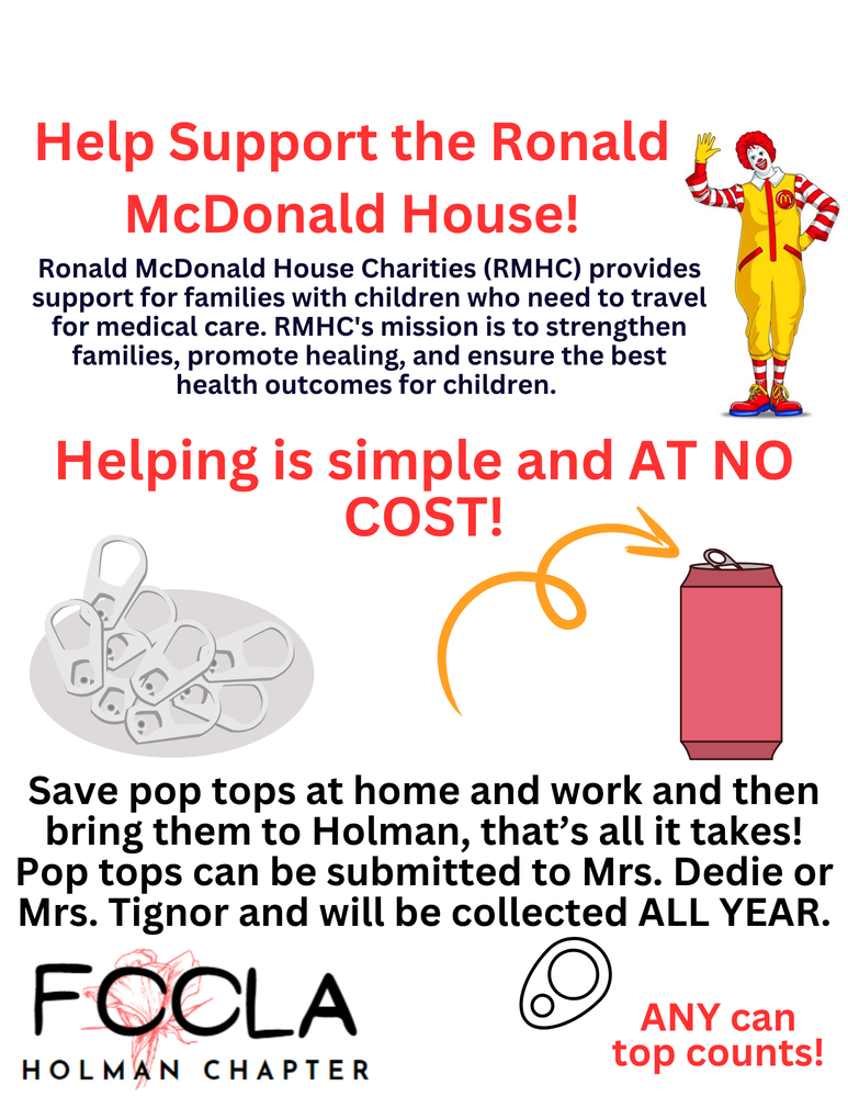 Help Support the Ronald McDonald House! Ronald McDonald House Charities (RMHC) provides support for families with children who need to travel for medical care. RMHC's mission is to strengthen families, promote healing, and ensure the best health outcomes for children. Helping is simple and AT NO COST! Save pop tops at home and work and then bring them to Holman, that’s all it takes! Pop tops can be submitted to Mrs. Dedie or Mrs. Tignor and will be collected ALL YEAR. ANY can top counts!