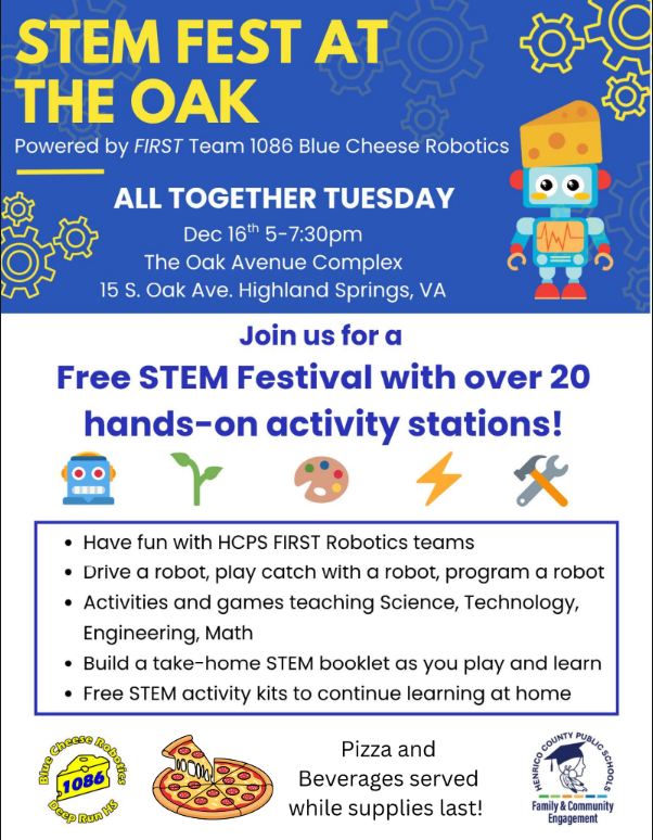 Stem Fest at the Oak Powered by FIRST Team 1086 Blue Cheese Robotics All Together Tuesday Dec 16th 5-7:30 pm The Oak Avenue Complex 15 S. Oak Ave, Highland Springs, VA Join us for a Free STEM festival with over 20 hands-on activity stations! Have fun with HCPS FIRST Robotics teams, drive a robot, play catch with a robot, program a robot, activities and games teaching science, technology, engineering, math, Build a take-home stem booklet as you play and learn, free STEM activity kits to continue learning at home Pizza and beverages served while supplies last!