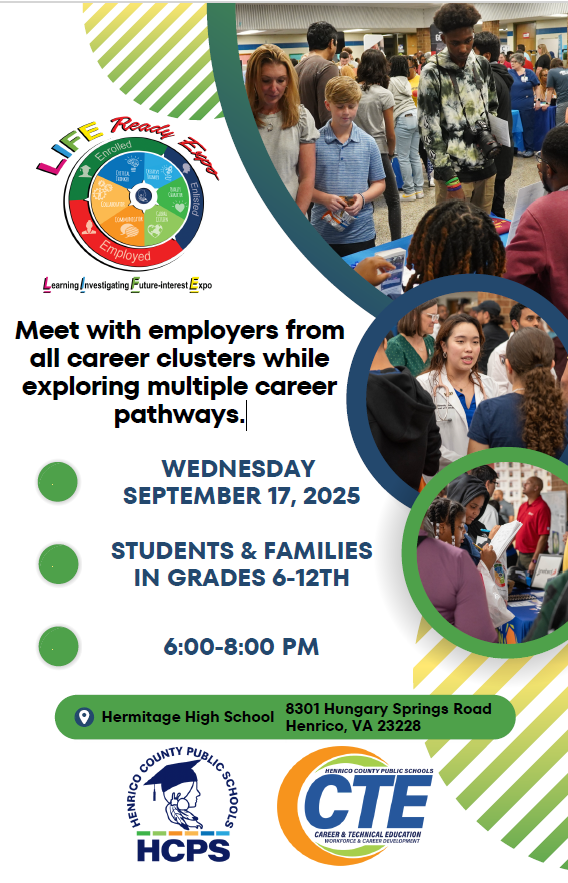 Life Ready Expo Meet with employers from all career clusters while exploring multiple career pathways Wednesday September 17 2025 Students and Families in Grades 6-12th 6-8 pmHermitage High School 8301 Hungary Springs Rd Henrico VA 23228