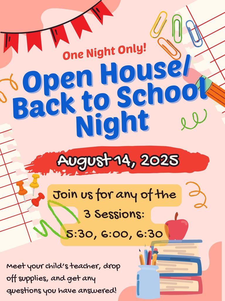 One Night Only!  Open House/Back to School Night August 14, 2025. Join us for any of the three sessions: 5:30, 6:00, 6:30. Meet your child's teacher, drop off supplies, and get any questions you have answered!