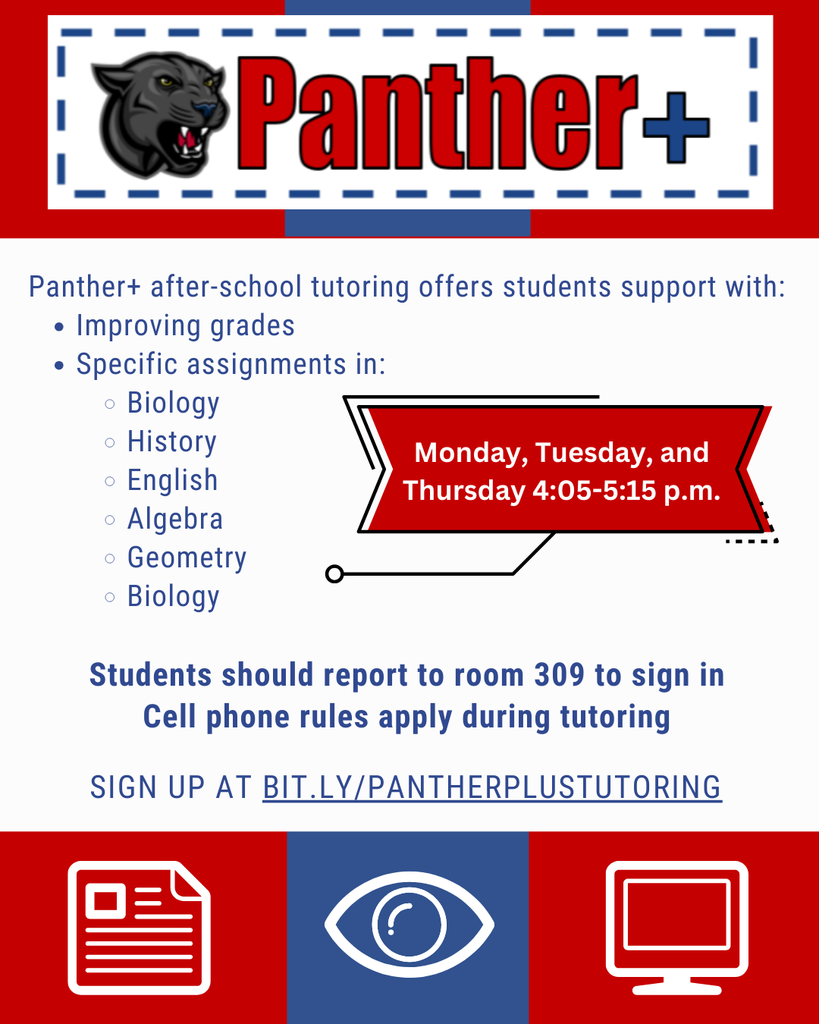  This is a flyer for an after-school tutoring program. The header is a solid red rectangle with a blue, dotted-line border. The words "Panther+" are written in large, white, and red text, and a gray panther's head is shown to the left of the text.  Below the header, a white box contains the rest of the information. The text begins with "Panther+ after-school tutoring offers students support with:", followed by a bulleted list:  Improving grades  Specific assignments in:  Biology  History  English  Algebra  Geometry  Biology  A red banner next to the bulleted list contains the text "Monday, Tuesday, and Thursday 4:05-5:15 p.m."  Below the banner and list, the text continues: "Students should report to room 309 to sign in. Cell phone rules apply during tutoring." A sign-up link is provided at the bottom of the white box: "SIGN UP AT BIT.LY/PANTHERPLUSTUTORING"  The bottom of the flyer features a row of three icons against red and blue backgrounds. From left to right, the icons are:  A white icon of a document.  A white icon of an eye.  A white icon of a computer monitor.