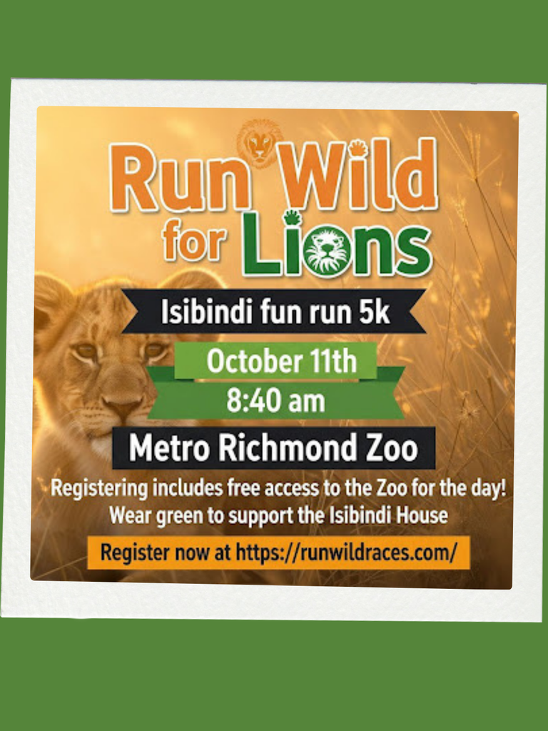 Zoo Fun Run: Come join us for a 5K Fun Run at the Metro Richmond Zoo! 🦁🏃♀️Support the lions with Isibindi and enjoy a morning of fitness and fun. Don’t forget to wear green to show your Isibindi spirit! 🌿 Date & Time: October 11th 5k starts at 8:40 AM 🌿 Location: Metro Richmond Zoo 🌿 Perk: Registration includes full access to the zoo for the day! Register online using the link below to secure your spot. Let’s run wild for the lions! https://runwildraces.com/