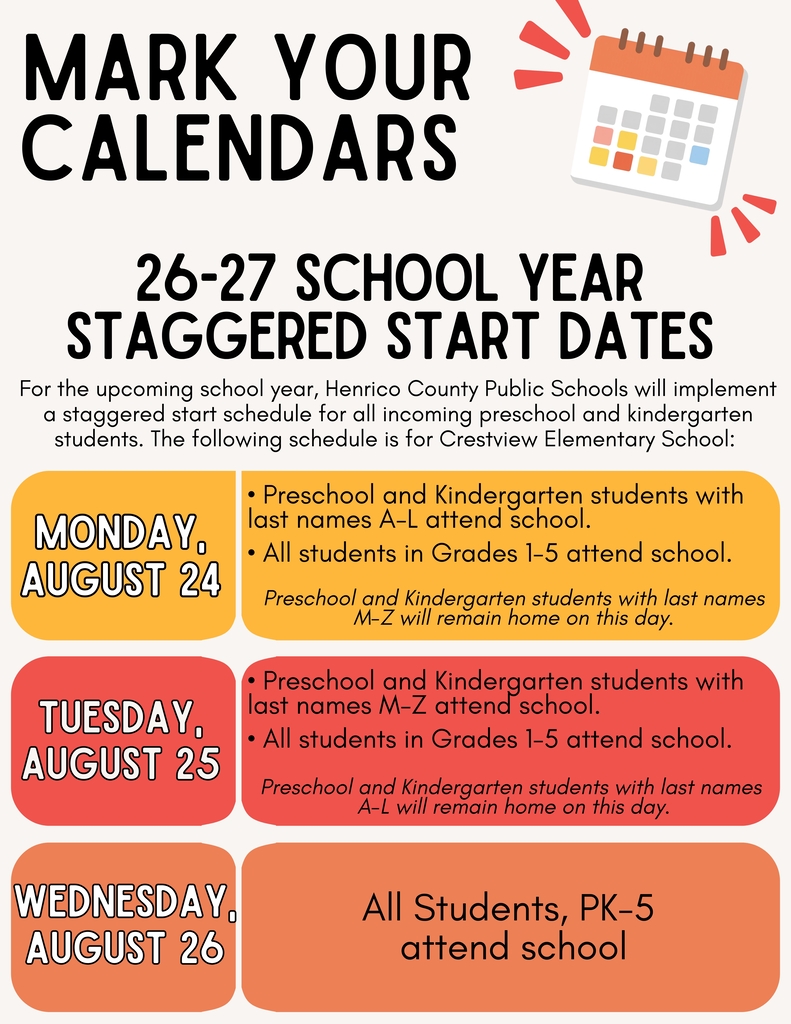 Mark Your Calendars: 26-27 School Year Staggered Start Dates-It’s not too early to mark the start of the next school year on your calendar. For the upcoming school year, Henrico County Public Schools will implement a staggered start schedule for all incoming preschool and kindergarten students. The following schedule is for Crestview Elementary School:   Monday, August 24 •	Preschool and Kindergarten students with last names A-L will attend school. •	Preschool and Kindergarten students with last names M-Z will remain home. •	All students in Grades 1-5 will attend.  Tuesday, August 25 •	Preschool and Kindergarten students with last names M-Z will attend school. •	Preschool and Kindergarten students with last names A-L will remain home. •	All students in Grades 1-5 will attend.  Wednesday, August 26 •	All students, PK-5 attend. 