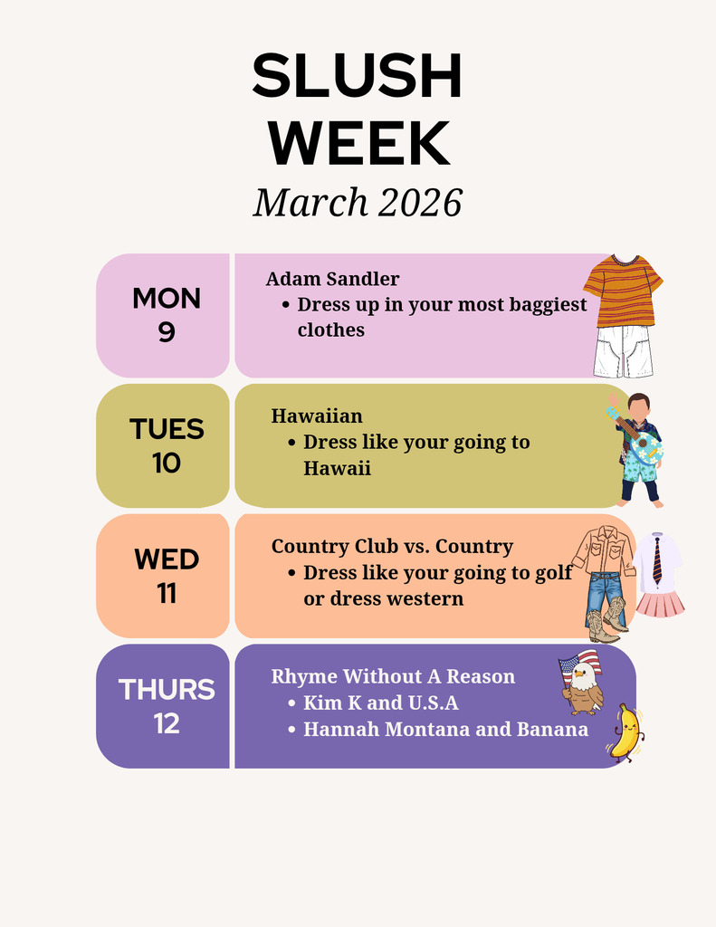 A pastel-colored flyer titled “SLUSH WEEK – March 2026” lists themed dress-up days for the week.

Monday, March 9: “Adam Sandler – Dress up in your most baggiest clothes,” with illustrations of a striped T-shirt and oversized shorts.

Tuesday, March 10: “Hawaiian – Dress like you’re going to Hawaii,” with a person holding a guitar in tropical attire.

Wednesday, March 11: “Country Club vs. Country – Dress like you’re going to golf or dress western,” with images of western boots, jeans, and a shirt and tie.

Thursday, March 12: “Rhyme Without A Reason – Kim K and U.S.A; Hannah Montana and Banana,” with cartoon images of an eagle holding a U.S. flag and a smiling banana.