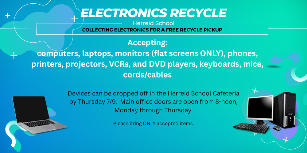 Electronics Recycle. Accepting: computers, laptops, monitors (flat screens ONLY), phones, printers, projectors, VCRs, and DVD players, keyboards, mice, cords/cables. Devices can be dropped off in the Herreid School Cafeteria by Thursday 7/9. Main office doors are open from 8-noon, Monday through Thursday. Please bring ONLY accepted items.