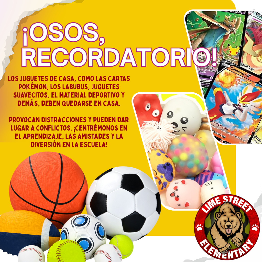 Toys from home, like Pokémon cards, Labubus, Squishies, sports equipment, and more, need to stay at home. They cause distractions and can lead to conflicts. Let’s keep our focus on learning, friendships, and fun at school!  Los juguetes de casa, como las cartas Pokémon, los Labubus, juguetes suavecitos, el material deportivo y demás, deben quedarse en casa. Provocan distracciones y pueden dar lugar a conflictos. ¡Centrémonos en el aprendizaje, las amistades y la diversión en la escuela!