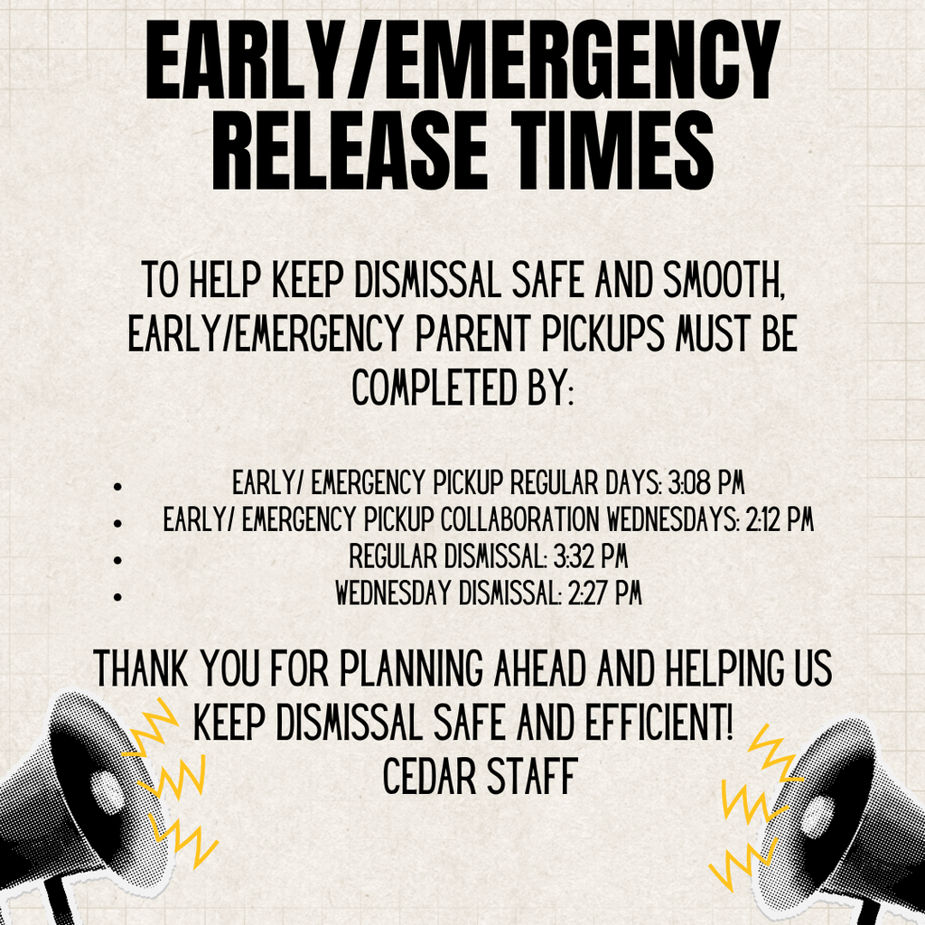 Friendly Reminder: To help keep dismissal safe and smooth, early/emergency parent pickups must be completed by: *Early/ emergency pickup – Regular Days: 3:08 PM *Early/ emergency pickup – Collaboration Wednesdays: 2:12 PM *Regular dismissal: 3:32 PM *Wednesday dismissal: 2:27 PM Thank you for planning ahead and helping us keep dismissal safe and efficient! — Cedar StaffFriendly Reminder: To help keep dismissal safe and smooth, early/emergency parent pickups must be completed by: *Early/ emergency pickup – Regular Days: 3:08 PM *Early/ emergency pickup – Collaboration Wednesdays: 2:12 PM *Regular dismissal: 3:32 PM *Wednesday dismissal: 2:27 PM Thank you for planning ahead and helping us keep dismissal safe and efficient! — Cedar Staff