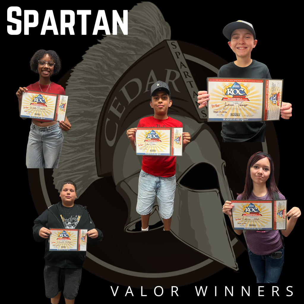 VALOR SPARTANS OF THE WEEK We’re catching our Spartans doing AMAZING things on campus! Our Valor Spartans are students who are recognized for making positive choices, showing kindness, helping others, demonstrating leadership, or simply doing something that makes Cedar a better place. Each student recognized gets a ticket entered into our weekly Valor drawing! Each week, our administrators pull a few lucky tickets, and those students receive a special prize and a Valor Spartans certificate! You never know when someone might notice you doing something great! Keep making positive choices. Keep looking out for each other. Keep showing your Spartan Valor! Congratulations to this week’s Valor Spartans! We’re proud of you!