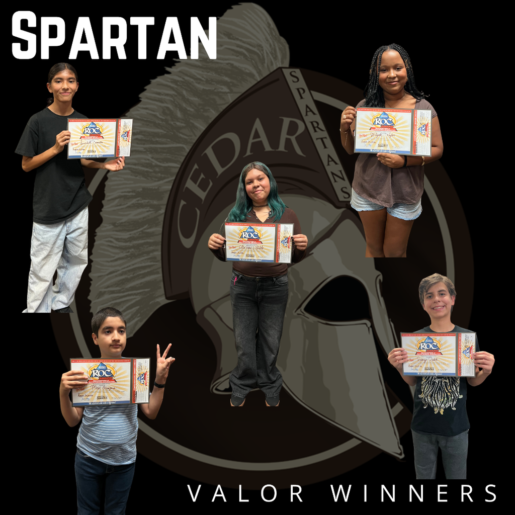 VALOR SPARTANS OF THE WEEK We’re catching our Spartans doing AMAZING things on campus! Our Valor Spartans are students who are recognized for making positive choices, showing kindness, helping others, demonstrating leadership, or simply doing something that makes Cedar a better place. Each student recognized gets a ticket entered into our weekly Valor drawing! Each week, our administrators pull a few lucky tickets, and those students receive a special prize and a Valor Spartans certificate! You never know when someone might notice you doing something great! Keep making positive choices. Keep looking out for each other. Keep showing your Spartan Valor! Congratulations to this week’s Valor Spartans! We’re proud of you!