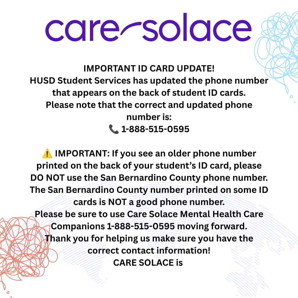 IMPORTANT ID CARD UPDATE! HUSD Student Services has updated the phone number that appears on the back of student ID cards. Please note that the correct and updated phone number is: 📞 1-888-515-0595 ⚠️ IMPORTANT: If you see an older phone number printed on the back of your student’s ID card, please DO NOT use the San Bernardino County phone number. The San Bernardino County number printed on some ID cards is NOT a good phone number. Please be sure to use Care Solace Mental Health Care Companions 1-888-515-0595 moving forward. Thank you for helping us make sure you have the correct contact information! CARE SOLACE is