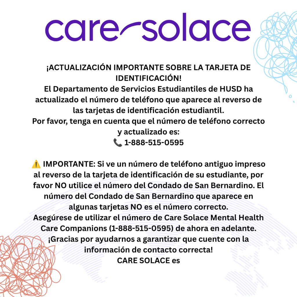 ¡ACTUALIZACIÓN IMPORTANTE SOBRE LA TARJETA DE IDENTIFICACIÓN! El Departamento de Servicios Estudiantiles de HUSD ha actualizado el número de teléfono que aparece al reverso de las tarjetas de identificación estudiantil. Por favor, tenga en cuenta que el número de teléfono correcto y actualizado es: 📞 1-888-515-0595 ⚠️ IMPORTANTE: Si ve un número de teléfono antiguo impreso al reverso de la tarjeta de identificación de su estudiante, por favor NO utilice el número del Condado de San Bernardino. El número del Condado de San Bernardino que aparece en algunas tarjetas NO es el número correcto. Asegúrese de utilizar el número de Care Solace Mental Health Care Companions (1-888-515-0595) de ahora en adelante. ¡Gracias por ayudarnos a garantizar que cuente con la información de contacto correcta! CARE SOLACE es