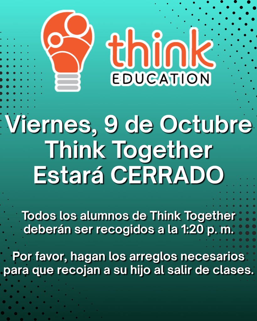 Think Together Families: Friday, 10/9, Think Together will be CLOSED. All Think Together students will need to be picked up at 1:20 pm. Please make arrangements for your student to be picked up at dismissal. Familias de <<Think Together>>: Viernes, 9 de octubre, Think Together estará CERRADO. Todos los alumnos de Think Together deberán ser recogidos a la 1:20 pm. Por favor, hagan los arreglos necesarios para que recojan a su hijo al salir de clases.