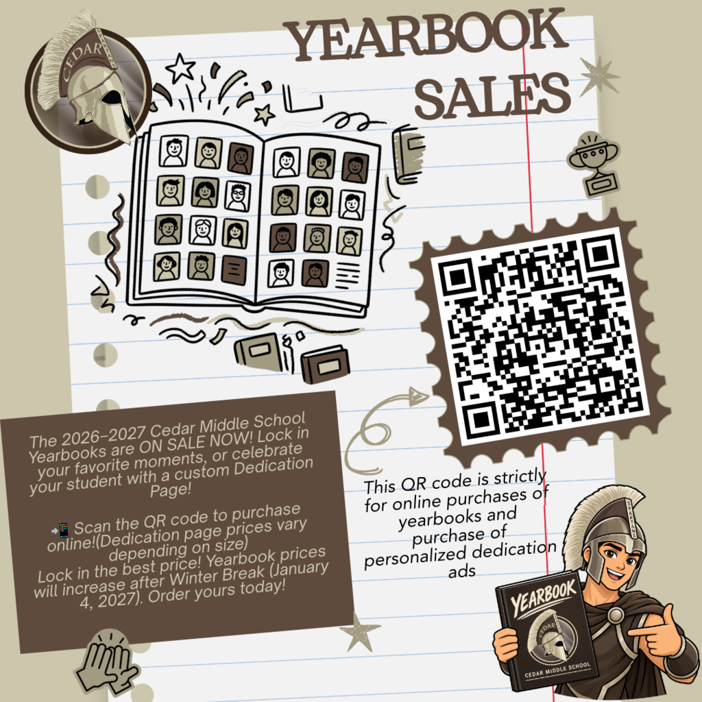 Don’t Miss Your 2026–2027 Yearbook! Make sure you have a copy of this year’s Cedar Middle School Yearbook! Capture the memories, friendships, events, and moments that make this school year one to remember. Important: Yearbook prices will increase after Winter Break on January 4, 2027, so now is the perfect time to purchase yours! Want to make your yearbook extra special? Dedication pages are also available for purchase! Use the QR code to purchase your dedication page and create a special message your Spartan will remember for years to come. Order your yearbook today before the price goes up!