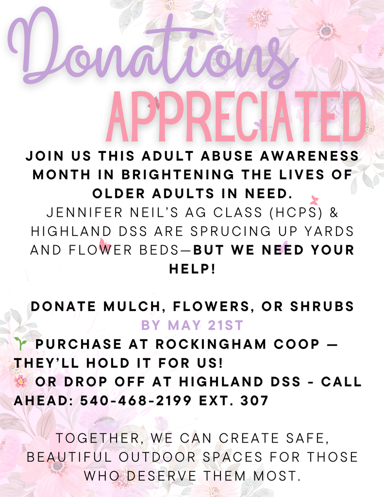 🌸 Help Us Brighten the Lives of Older Adults This Adult Abuse Awareness Month! 🌿 Jennifer Neil’s AG class (HCPS) and Highland DSS are teaming up to spruce up yards and flower beds for older adults in our community — and we’d love your support. We’re collecting mulch, flowers, and shrubs through May 21st to help create safe, beautiful outdoor spaces for those who deserve them most. ✨ How to Donate:  • Purchase items at Rockingham Coop — they’ll hold them for us! • Or drop off donations at Highland DSS (please call ahead: 540-468-2199 ext. 307)
