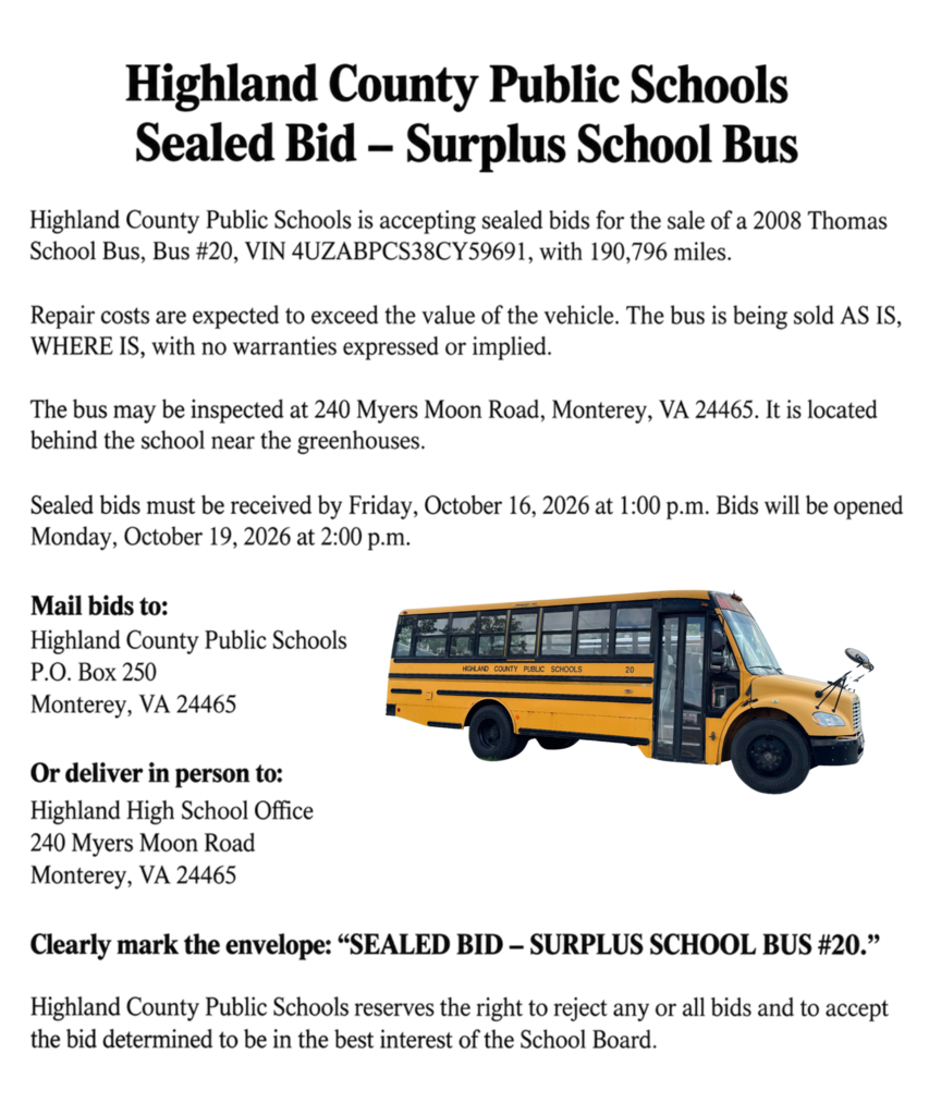 Highland County Public Schools is accepting sealed bids for the sale of Bus #20, a 2008 Thomas School Bus with 190,796 miles. The vehicle is being sold AS IS, WHERE IS, with no warranties expressed or implied.   Sealed bids must be received by Friday, October 16, 2026 at 1:00 p.m. Bids will be opened Monday, October 19, 2026 at 2:00 p.m.   Bids may be mailed to Highland County Public Schools, P.O. Box 250, Monterey, VA 24465, or delivered in person to the Highland High School Office, 244 Myers Moon Road, Monterey, VA 24465.   The bus is available for inspection at 240 Myers Moon Road, Monterey, VA 24465, behind the school near the greenhouses.   Please share with anyone who may be interested!
