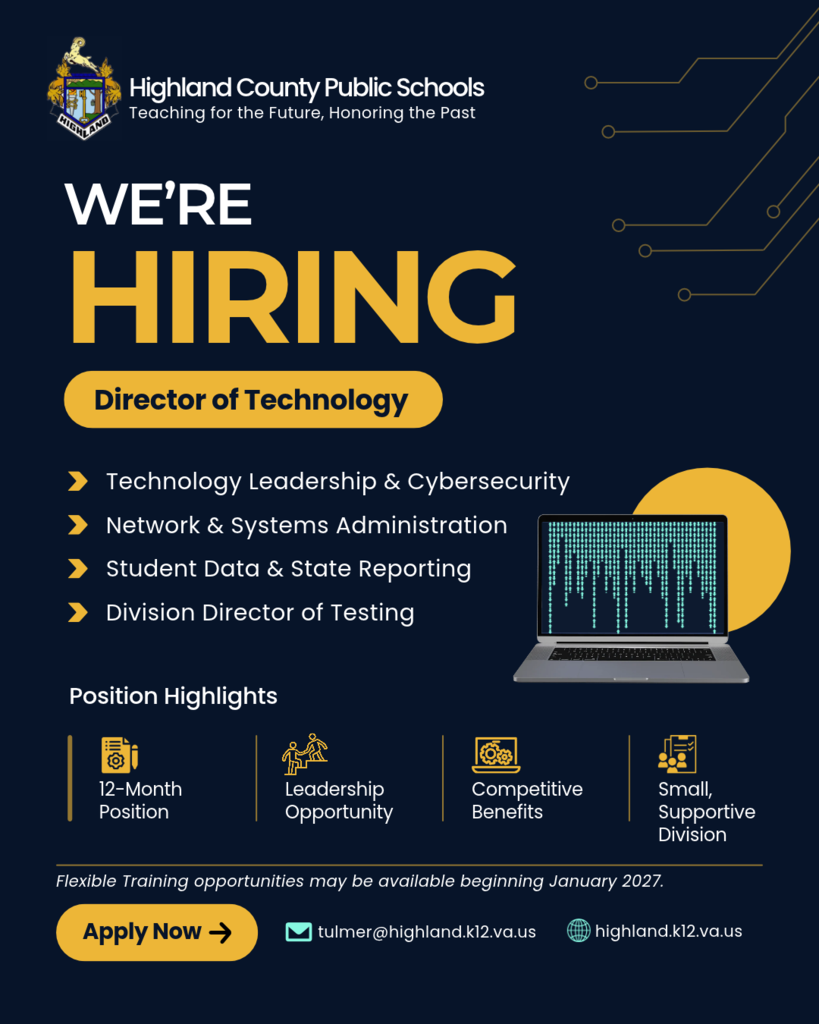 **We're Hiring – Director of Technology**  Highland County Public Schools is accepting applications for the position of **Director of Technology**.  We are seeking a knowledgeable, motivated professional to lead our division's technology operations, including network and systems administration, cybersecurity, student information systems, state reporting, and serving as the Division Director of Testing.  This is a **12-month position** offering competitive benefits and the opportunity to make a meaningful impact in a small, supportive school division.  **Flexible training opportunities may be available beginning January 2027**, allowing for a smooth transition prior to the current director's retirement.  Interested applicants are encouraged to contact us for additional information.  **Contact:** tulmer@highland.k12.va.us   **Website:** www.highland.k12.va.us  We encourage qualified candidates to apply and welcome you to share this opportunity with others who may be interested.