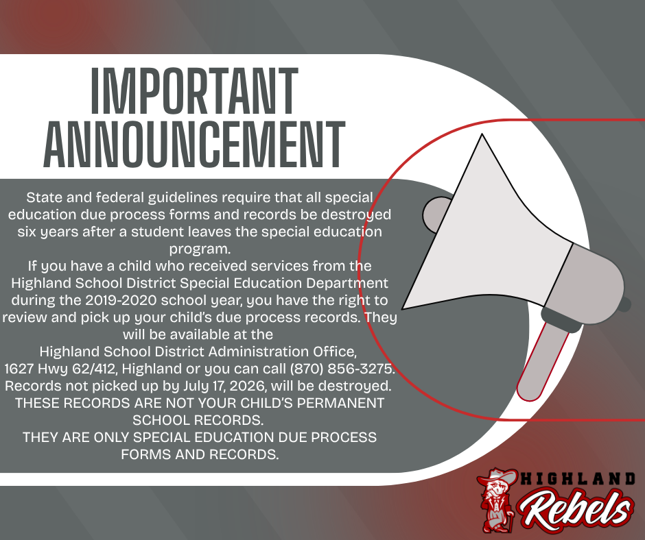 State and federal guidelines require that all special education due process forms and records be destroyed six years after a student leaves the special education program. If you have a child who received services from the Highland School District Special Education Department during the 2019-2020 school year, you have the right to review and pick up your child’s due process records. They will be available at the  Highland School District Administration Office,  1627 Hwy 62/412, Highland or you can call (870) 856-3275. Records not picked up by July 17, 2026, will be destroyed.  THESE RECORDS ARE NOT YOUR CHILD’S PERMANENT SCHOOL RECORDS.  THEY ARE ONLY SPECIAL EDUCATION DUE PROCESS FORMS AND RECORDS.