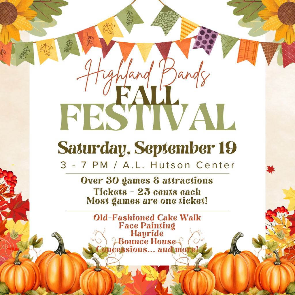 The Highland Bands Fall Festival is coming up! Join us Saturday, September 19, from 3:00–7:00 PM at the A.L. Hutson Center for an afternoon of family fun while supporting Highland Bands! There will be more than 30 games and attractions, including the Old-Fashioned Cake Walk, face painting, a hayride, bounce houses, and much more! A concession stand will also be available. Tickets are just 25¢ each, and most games only require ONE ticket! Mark your calendars, bring the whole family, and come enjoy a great afternoon at the Highland Bands Fall Festival!