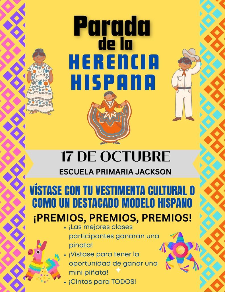 Hispanic Heritage Parade flyer Date: October 17th at Jackson Elementary.  Dress up in your cultural attire or as an outstanding Hispanic role model. Prizes!!  Pinata prize for the top participating in classes! Dress up for a chance to win a mini pinata! Ribbons for ALL! 