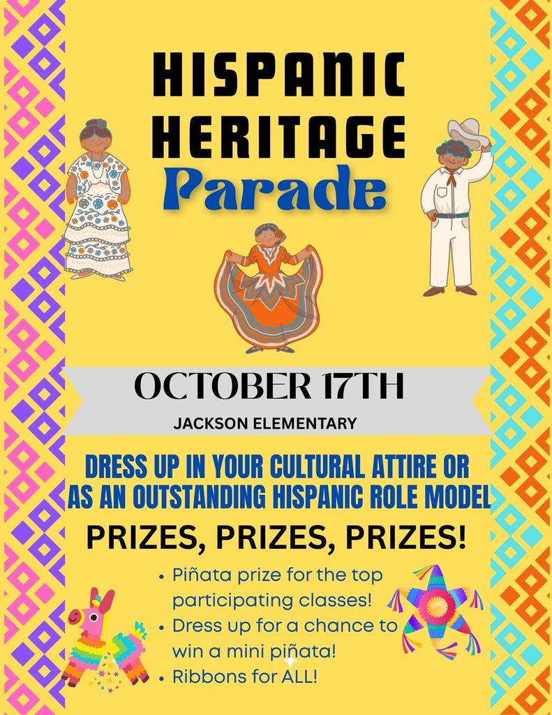 Hispanic Heritage Parade flyer Date: October 17th at Jackson Elementary.  Dress up in your cultural attire or as an outstanding Hispanic role model. Prizes!!  Pinata prize for the top participating in classes! Dress up for a chance to win a mini pinata! Ribbons for ALL! 