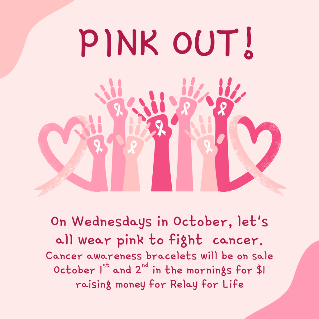 Pink Out!  On Wednesdays in October, let's all wear pink to fight  cancer. Cancer awareness bracelets will be on sale October 1st and 2nd in the mornings for $1 raising money for Relay for Life