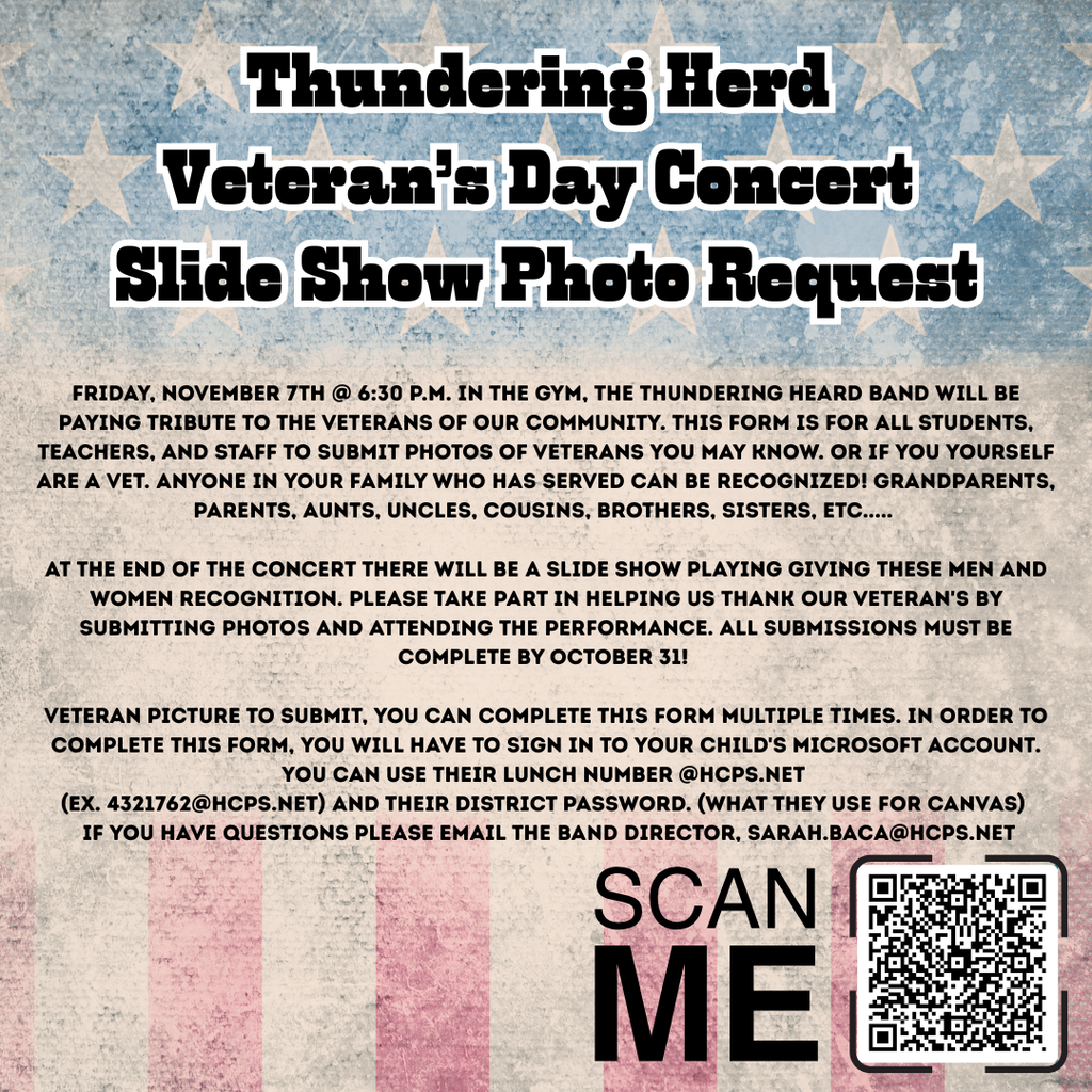 The image is a digital flyer titled "Thundering Herd Veteran’s Day Concert Slide Show Photo Request." It announces a special event hosted by the Thundering Herd Band to honor veterans in the community. Event Details: Date & Time: Friday, November 7th at 6:30 P.M. Location: In the gym Purpose: A tribute concert recognizing veterans through a slideshow presentation. Call to Action: The flyer invites students, teachers, and staff to submit photos of veterans they know — including themselves if they are veterans. It encourages submissions for family members such as grandparents, parents, aunts, uncles, cousins, brothers, and sisters. Submission Instructions: Photos will be featured in a slideshow at the end of the concert. Submissions must be completed by October 31. To submit, users must sign in using their child’s Microsoft account (formatted as lunchnumber@hcps.net) and their district password (used for Canvas). Multiple submissions are allowed. Contact: For questions, users are directed to email the band director at sarah.baca@hcps.net. Visual Elements: The flyer includes a QR code labeled “SCAN ME” for easy access to the submission form.